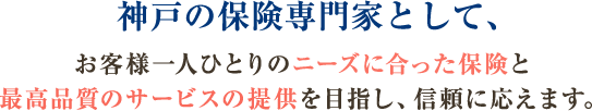 神戸の保険専門家として、お客様一人ひとりのニーズに合った保険と最高品質のサービスの提供を目指し、信頼に応えます。