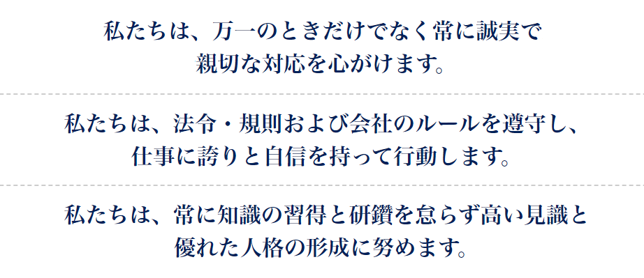 私たちは、万一のときだけでなく常に誠実で親切な対応を心がけます。私たちは、法令・規則および会社のルールを遵守し、仕事に誇りと自信を持って行動します。私たちは、常に知識の習得と研鑽を怠らず高い見識と優れた人格の形成に努めます。